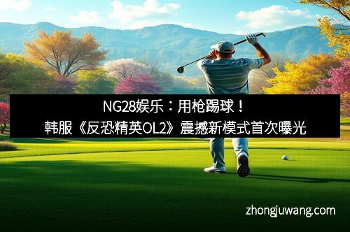 NG28娱乐：用枪踢球！韩服《反恐精英OL2》震撼新模式首次曝光